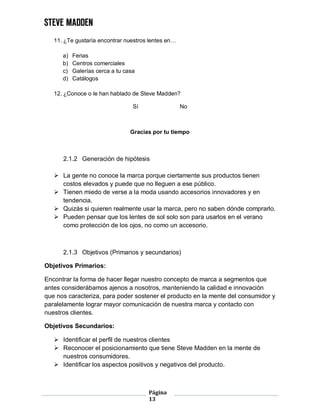 Página
13
11. ¿Te gustaría encontrar nuestros lentes en…
a) Ferias
b) Centros comerciales
c) Galerías cerca a tu casa
d) Catálogos
12. ¿Conoce o le han hablado de Steve Madden?
Sí No
Gracias por tu tiempo
2.1.2 Generación de hipótesis
 La gente no conoce la marca porque ciertamente sus productos tienen
costos elevados y puede que no lleguen a ese público.
 Tienen miedo de verse a la moda usando accesorios innovadores y en
tendencia.
 Quizás si quieren realmente usar la marca, pero no saben dónde comprarlo.
 Pueden pensar que los lentes de sol solo son para usarlos en el verano
como protección de los ojos, no como un accesorio.
2.1.3 Objetivos (Primarios y secundarios)
Objetivos Primarios:
Encontrar la forma de hacer llegar nuestro concepto de marca a segmentos que
antes considerábamos ajenos a nosotros, manteniendo la calidad e innovación
que nos caracteriza, para poder sostener el producto en la mente del consumidor y
paralelamente lograr mayor comunicación de nuestra marca y contacto con
nuestros clientes.
Objetivos Secundarios:
 Identificar el perfil de nuestros clientes
 Reconocer el posicionamiento que tiene Steve Madden en la mente de
nuestros consumidores.
 Identificar los aspectos positivos y negativos del producto.
 