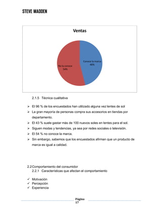 Página
17
2.1.5 Técnica cualitativa
 El 96 % de los encuestados han utilizado alguna vez lentes de sol
 La gran mayoría de personas compra sus accesorios en tiendas por
departamento.
 El 43 % suele gastar más de 100 nuevos soles en lentes para el sol.
 Siguen modas y tendencias, ya sea por redes sociales o televisión.
 El 54 % no conoce la marca.
 Sin embargo, sabemos que los encuestados afirman que un producto de
marca es igual a calidad.
2.2Comportamiento del consumidor
2.2.1 Características que afectan el comportamiento
 Motivación
 Percepción
 Experiencia
Conoce la marca
46%No la conoce
54%
Ventas
 