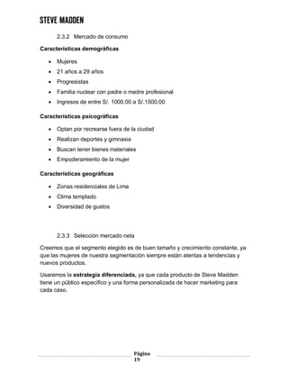 Página
19
2.3.2 Mercado de consumo
Características demográficas
 Mujeres
 21 años a 29 años
 Progresistas
 Familia nuclear con padre o madre profesional
 Ingresos de entre S/. 1000.00 a S/.1500.00
Características psicográficas
 Optan por recrearse fuera de la ciudad
 Realizan deportes y gimnasia
 Buscan tener bienes materiales
 Empoderamiento de la mujer
Características geográficas
 Zonas residenciales de Lima
 Clima templado
 Diversidad de gustos
2.3.3 Selección mercado neta
Creemos que el segmento elegido es de buen tamaño y crecimiento constante, ya
que las mujeres de nuestra segmentación siempre están atentas a tendencias y
nuevos productos.
Usaremos la estrategia diferenciada, ya que cada producto de Steve Madden
tiene un público específico y una forma personalizada de hacer marketing para
cada caso.
 