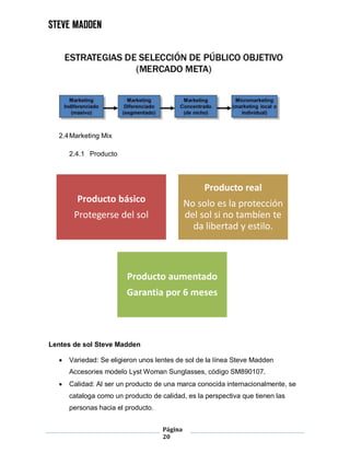 Página
20
2.4Marketing Mix
2.4.1 Producto
Lentes de sol Steve Madden
 Variedad: Se eligieron unos lentes de sol de la línea Steve Madden
Accesories modelo Lyst Woman Sunglasses, código SM890107.
 Calidad: Al ser un producto de una marca conocida internacionalmente, se
cataloga como un producto de calidad, es la perspectiva que tienen las
personas hacia el producto.
Producto básico
Protegerse del sol
Producto real
No solo es la protección
del sol si no tambíen te
da libertad y estilo.
Producto aumentado
Garantia por 6 meses
 