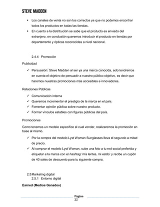 Página
22
 Los canales de venta no son los correctos ya que no podemos encontrar
todos los productos en todas las tiendas.
 En cuanto a la distribución se sabe que el producto es enviado del
extranjero, en conclusión queremos introducir el producto en tiendas por
departamento y ópticas reconocidas a nivel nacional.
2.4.4 Promoción
Publicidad
 Persuasión: Steve Madden al ser ya una marca conocida, solo tendremos
en cuenta el objetivo de persuadir a nuestro público objetivo, es decir que
haremos nuestras promociones más accesibles e innovadores.
Relaciones Públicas
 Comunicación interna
 Queremos incrementar el prestigio de la marca en el país.
 Fomentar opinión pública sobre nuestro producto.
 Formar vínculos estables con figuras públicas del país.
Promociones
Como tenemos un modelo específico el cual vender, realizaremos la promoción en
base al mismo.
 Por la compra del modelo Lyst Woman Sunglasses lleva el segundo a mitad
de precio.
 Al comprar el modelo Lyst Woman, sube una foto a tu red social preferida y
etiquetar a la marca con el hashtag ‘mis lentes, mi estilo’ y recibe un cupón
de 40 soles de descuento para tu siguiente compra.
2.5Marketing digital
2.5.1 Entorno digital
Earned (Medios Ganados)
 