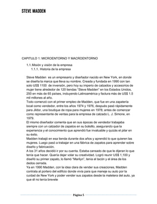 Página 5
CAPITULO 1: MICROENTORNO Y MACROENTORNO
1.1.Misión y visión de la empresa
1.1.1. Historia de la empresa
Steve Madden es un empresario y diseñador nacido en New York, en donde
se diseña la marca que lleva su nombre. Creada y fundada en 1990 con tan
solo US$ 1100 de inversión, pero hoy su imperio de calzados y accesorios de
mujer tiene alrededor de 120 tiendas “Steve Madden” en los Estados Unidos,
250 en más de 65 países, incluyendo Latinoamérica y factura más de US$ 1.5
mil millones al año.
Todo comenzó con el primer empleo de Madden, que fue en una zapatería
local como vendedor, entre los años 1974 y 1976, después pasó rápidamente
para Jildor, una boutique de ropa para mujeres en 1978; antes de comenzar
como representante de ventas para la empresa de calzado L. J. Simone, en
1979.
El mismo diseñador comenta que en sus épocas de vendedor trabajaba
siempre con un calzador de zapatos en su bolsillo, asegurando que la
experiencia y el conocimiento que aprendió fue invaluable y quizás el pilar en
su éxito.
Madden trabajó en esa tienda durante dos años y aprendió lo que quieren las
mujeres. Luego pasó a trabajar en una fábrica de zapatos para aprender sobre
diseño y fabricación.
A los 31 años decidió ir por su cuenta. Estaba cansado de que le dijeran lo que
tenía que hacer. Quería dejar volar su creatividad. Logró reunir US$ 1,100 y
diseñó su primer zapato, lo llamó “Marilyn”, tenía el tacón y el área de los
dedos cerrada.
Ya en 1990 Madden, con la idea clara de vender sus creaciones, Madden
contrata al portero del edificio donde vivía para que maneje su auto por la
cuidad de New York y poder vender sus zapatos desde la maletera del auto, ya
que él no tenía brevete
 