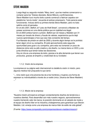 Página 6
Luego llegó su segundo modelo “Mary Jane”, que las madres comenzaron a
comprar para los “Dulces dieciséis, Benei Mitzvá y confirmaciones.
Steve Madden tuvo mucho éxito cuando comenzó a fabricar zapatos con
plataforma “era la moda”, recuerda el exitoso empresario. Todo parecía estar
funcionando. Incluso abrió su primera tienda Steve Madden, pero no todo
saldría como él pensaba.
En el año 2001, Belfort, el “Lobo de Wall Street”, convenció a Madden de
poseer acciones en una oferta pública que en realidad era ilegal.
En el 2004 ambos fueron a prisión. Belfort por 22 meses y Madden por 31
meses por lavado de dinero y fraude de valores, experiencia que le dejó
nuevos aprendizajes e hizo que sea más consiente del tiempo.
Fue liberado de prisión en abril de 2005 y durante algún tiempo se le prohibió
tener algún rol en su compañía. Él está aprovechando esta segunda
oportunidad para guiar a su compañía, pero esta vez tomando un poco de
distancia cómo solo su jefe creativo y de diseño. La marca tiene un CEO y una
junta directiva que toman todas las decisiones.
Hoy en día es una empresa de éxito, gracias a la alta demanda que tienen sus
productos, gracias al empeño y creatividad de su fundador.
1.1.2. Visión de la empresa
La empresa en su página web internacional no detalla la visión ni misión, pero
algunos medios han propuesto lo que sería:
“... Una visión que a los jóvenes les da a los hombres y mujeres una forma de
expresar su individualidad a través de un estilo único. (Acerca de Steve Madden)
...”
1.1.3. Misión de la empresa
“Nuestra misión principal es entregar constantemente diseños de tendencia a
nuestros clientes. Para desarrollar aún más nuestro negocio, aprovecharemos
nuestro tremendo valor de marca, la posición dominante en el calzado de moda y
el equipo de diseño líder en la industria y trabajaremos para garantizar que Steven
Madden, Ltd. emerja como una empresa de marca líder de estilo de vida global”.
(Fuente: https://www.comparably.com/companies/steven-madden/mission)
 