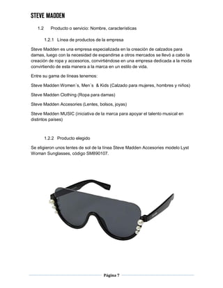 Página 7
1.2 Producto o servicio: Nombre, características
1.2.1 Línea de productos de la empresa
Steve Madden es una empresa especializada en la creación de calzados para
damas, luego con la necesidad de expandirse a otros mercados se llevó a cabo la
creación de ropa y accesorios, convirtiéndose en una empresa dedicada a la moda
convirtiendo de esta manera a la marca en un estilo de vida.
Entre su gama de líneas tenemos:
Steve Madden Women´s, Men´s & Kids (Calzado para mujeres, hombres y niños)
Steve Madden Clothing (Ropa para damas)
Steve Madden Accesories (Lentes, bolsos, joyas)
Steve Madden MUSIC (iniciativa de la marca para apoyar el talento musical en
distintos países)
1.2.2 Producto elegido
Se eligieron unos lentes de sol de la línea Steve Madden Accesories modelo Lyst
Woman Sunglasses, código SM890107.
 