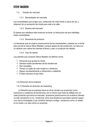 Página 9
1.3 Estudio de mercado
1.3.1 Necesidades de mercado
Las necesidades que surgen son: protección de vista frente a rayos de sol, y
disponer de un accesorio de moda para salir a la calle.
1.3.2 Deseos del mercado
El deseo que satisface este producto es tener un lente para sol que satisfaga
estas necesidades.
1.3.3 Demanda de producto
La demanda que se origina consecuencia de las necesidades y deseos es un lente
para sol de la marca Steve Madden, porque aparte de dar protección, la marca es
un atributo que valora los clientes al tener y usar un producto de calidad.
1.3.4 Tipo de cliente
Los clientes que compran Steve Madden se definen como:
 Personas que gustan la moda.
 Siempre están pendientes de las tendencias
 Son sociables.
 Tienen un estilo de vida moderno y dinámico.
 Siguen constantemente a influencers o celebritis.
 Cuidan siempre el qué dirán.
1.4) Dirección de la empresa
1.4.1) Filosofía de dirección de marketing
La filosofía que la empresa tiene es el de vender sus productos como
exclusivos y creadores de tendencias, por lo mismo que trata de reflejar eso en
cada producto que lanza al mercado, queremos posicionarnos en nuestros clientes
no solo accesorios si no, vendernos como esa tendencia que todos quieren seguir,
una marca arriesgada y que combine siempre contigo, vendernos como un aliado
en la moda y no solo como un producto.
 