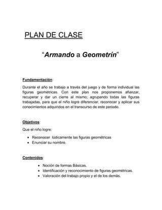 PLAN DE CLASE

             “Armando a Geometrín”


Fundamentación:

Durante el año se trabajo a través del juego y de forma individual las
figuras geométricas. Con este plan nos proponemos afianzar,
recuperar y dar un cierre al mismo; agrupando todas las figuras
trabajadas, para que el niño logre diferenciar, reconocer y aplicar sus
conocimientos adquiridos en el transcurso de este periodo.



Objetivos:

Que el niño logre:

     Reconocer lúdicamente las figuras geométricas
     Enunciar su nombre.



Contenidos:

             Noción de formas Básicas.
             Identificación y reconocimiento de figuras geométricas.
             Valoración del trabajo propio y el de los demás.
 