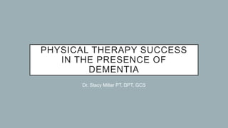 PHYSICAL THERAPY SUCCESS
IN THE PRESENCE OF
DEMENTIA
Dr. Stacy Millar PT, DPT, GCS
 