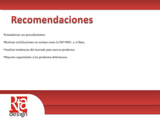 00 Estandarizar sus procedimientos Realizar certificaciones en normas como la ISO 9001, y el Basc. Analizar tendencias del mercado para nuevos productos. Mayores seguimiento a los productos defectuosos. 