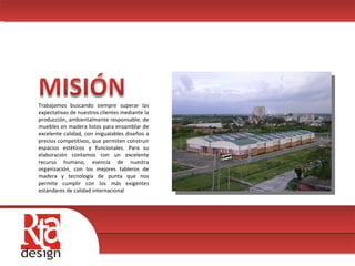 00 Trabajamos buscando siempre superar las expectativas de nuestros clientes mediante la producción, ambientalmente responsable, de muebles en madera listos para ensamblar de excelente calidad, con inigualables diseños a precios competitivos, que permiten construir espacios estéticos y funcionales. Para su elaboración contamos con un excelente recurso humano, esencia de nuestra organización, con los mejores tableros de madera y tecnología de punta que nos permite cumplir con los más exigentes estándares de calidad internacional  