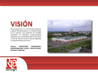 00 Nos proponemos, en el corto plazo exportar a países latinoamericanos y a mediano plazo ser la empresa mas dinámica de muebles modulares en Colombia, proporcionando soluciones que constantemente incrementen el nivel de vida de nuestros clientes logrando un posicionamiento de marca  Valores: HONESTIDAD, SOLIDARIDAD, RESPONSABILIDAD SOCIAL, PROACTIVIDAD, CALIDAD Y SERVICIO 