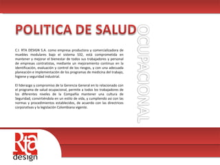 00 C.I. RTA DESIGN S.A. como empresa productora y comercializadora de muebles modulares bajo el sistema S32, está comprometida en mantener y mejorar el bienestar de todos sus trabajadores y personal de empresas contratistas, mediante un mejoramiento continuo en la identificación, evaluación y control de los riesgos, y con una adecuada planeación e implementación de los programas de medicina del trabajo, higiene y seguridad industrial.  El liderazgo y compromiso de la Gerencia General en lo relacionado con el programa de salud ocupacional, permite a todos los trabajadores de los diferentes niveles de la Compañía mantener una cultura de Seguridad, convirtiéndola en un estilo de vida, y cumpliendo asi con las normas y procedimientos establecidos, de acuerdo con las directrices corporativas y la legislación Colombiana vigente.  