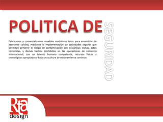00 Fabricamos y comercializamos muebles modulares listos para ensamblar de excelente calidad, mediante la implementación de actividades seguras que permitan prevenir el riesgo de contaminación con sustancias ilícitas, actos terroristas, y demás hechos prohibidos en las operaciones de comercio internacional, con un talento humano competente, recursos físicos y tecnológicos apropiados y bajo una cultura de mejoramiento continuo 