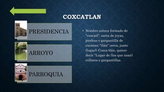 COXCATLAN
• Nombre azteca formado de
"cuzcatl", sarta de joyas,
piedras o gargantilla de
cuentas; "tlán" cerca, junto
(lugar); Cozca-tlán, quiere
decir "Lugar de (los que usan)
collares o gargantillas.
PRESIDENCIA
ARROYO
PARROQUIA
 
