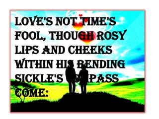 Love's not Time's
fool, though rosy
lips and cheeks
Within his bending
sickle's compass
come:
 