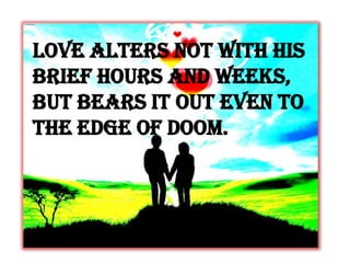 Love alters not with his
brief hours and weeks,
But bears it out even to
the edge of doom.
 