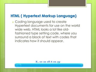 HTML ( Hypertext Markup Language)
 Coding language used to create
Hypertext documents for use on the world
wide web. HTML looks a lot like old-
fashioned type setting code, where you
surround a block of text with codes that
indicates how it should appear.
 