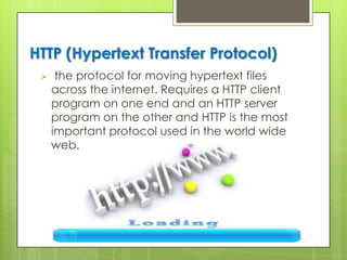 HTTP (Hypertext Transfer Protocol)
 the protocol for moving hypertext files
across the internet. Requires a HTTP client
program on one end and an HTTP server
program on the other and HTTP is the most
important protocol used in the world wide
web.
 