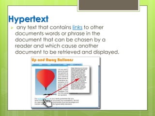 Hypertext
 any text that contains links to other
documents words or phrase in the
document that can be chosen by a
reader and which cause another
document to be retrieved and displayed.
 