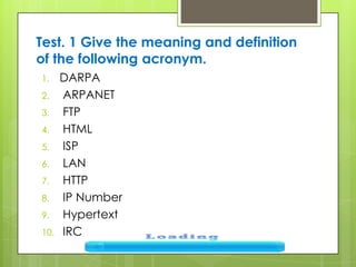 Test. 1 Give the meaning and definition
of the following acronym.
1. DARPA
2. ARPANET
3. FTP
4. HTML
5. ISP
6. LAN
7. HTTP
8. IP Number
9. Hypertext
10. IRC
 