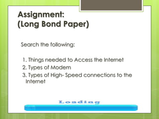 Assignment:
(Long Bond Paper)
Search the following:
1. Things needed to Access the Internet
2. Types of Modem
3. Types of High- Speed connections to the
Internet
 