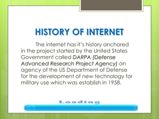 HISTORY OF INTERNET
The internet has it’s history anchored
in the project started by the United States
Government called DARPA (Defense
Advanced Research Project Agency) an
agency of the US Department of Defense
for the development of new technology for
military use which was establish in 1958.
 