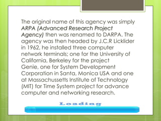 The original name of this agency was simply
ARPA (Advanced Research Project
Agency) then was renamed to DARPA. The
agency was then headed by J.C.R Licklider
in 1962, he installed three computer
network terminals; one for the University of
California, Berkeley for the project
Genie, one for System Development
Corporation in Santa, Monica USA and one
at Massachussetts Institute of Technology
(MIT) for Time System project for advance
computer and networking research.
 