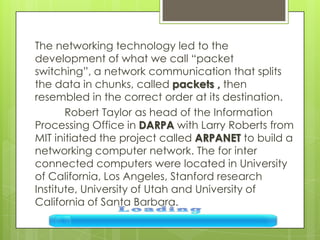 The networking technology led to the
development of what we call “packet
switching”, a network communication that splits
the data in chunks, called packets , then
resembled in the correct order at its destination.
Robert Taylor as head of the Information
Processing Office in DARPA with Larry Roberts from
MIT initiated the project called ARPANET to build a
networking computer network. The for inter
connected computers were located in University
of California, Los Angeles, Stanford research
Institute, University of Utah and University of
California of Santa Barbara.
 
