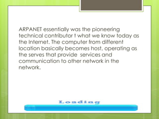ARPANET essentially was the pioneering
technical contributor t what we know today as
the Internet. The computer from different
location basically becomes host, operating as
the serves that provide services and
communication to other network in the
network.
 