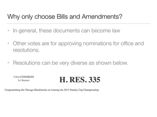 Why only choose Bills and Amendments?
• In general, these documents can become law
• Other votes are for approving nominations for ofﬁce and
resolutions.
• Resolutions can be very diverse as shown below.
 