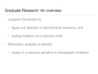 Graduate Research: An overview
• Langevin Dynamics to:
• ﬁgure out direction in biochemical reactions, and
• testing isolation of a network motif.
• Bifurcation analysis to identify:
• nodes in a network sensitive to therapeutic inhibition
 