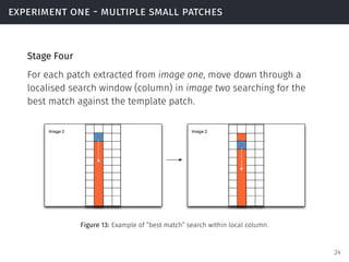 experiment one - multiple small patches
Stage Four
For each patch extracted from image one, move down through a
localised search window (column) in image two searching for the
best match against the template patch.
Figure 13: Example of “best match” search within local column.
24
 
