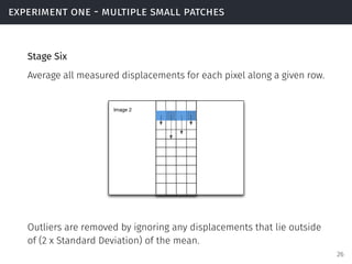 experiment one - multiple small patches
Stage Six
Average all measured displacements for each pixel along a given row.
Outliers are removed by ignoring any displacements that lie outside
of (2 x Standard Deviation) of the mean.
26
 