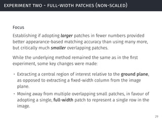 experiment two - full-width patches (non-scaled)
Focus
Establishing if adopting larger patches in fewer numbers provided
better appearance-based matching accuracy than using many more,
but critically much smaller overlapping patches.
While the underlying method remained the same as in the ﬁrst
experiment, some key changes were made:
• Extracting a central region of interest relative to the ground plane,
as opposed to extracting a ﬁxed-width column from the image
plane.
• Moving away from multiple overlapping small patches, in favour of
adopting a single, full-width patch to represent a single row in the
image.
29
 