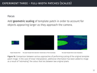 experiment three - full-width patches (scaled)
Focus
Add geometric scaling of template patch in order to account for
objects appearing larger as they approach the camera.
Original Template Patch Re-scaled Template Patch (Geometric Transformation of Pixel Coordinates) Re-scaled Template Patch (Linear Interpolation)
Figure 16: Comparison between various approaches of performing scaling of the original template
patch image. In the case of linear interpolation, additional information has been added to image
as a result of “estimating” the colour that lies between two original pixels.
32
 
