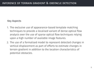 inference of terrain gradient & obstacle detection
Key Aspects
1. The exclusive use of appearance-based template matching
techniques to provide a localised variant of dense optical ﬂow
analysis over the use of sparse optical ﬂow techniques relying
upon a high number of available image features.
2. The use of a formalised model to represent detected changes in
vertical displacement as part of efforts to estimate changes in
terrain gradient in addition to the location characteristics of
potential obstacles.
8
 