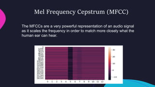 Mel Frequency Cepstrum (MFCC)
The MFCCs are a very powerful representation of an audio signal
as it scales the frequency in order to match more closely what the
human ear can hear.
 