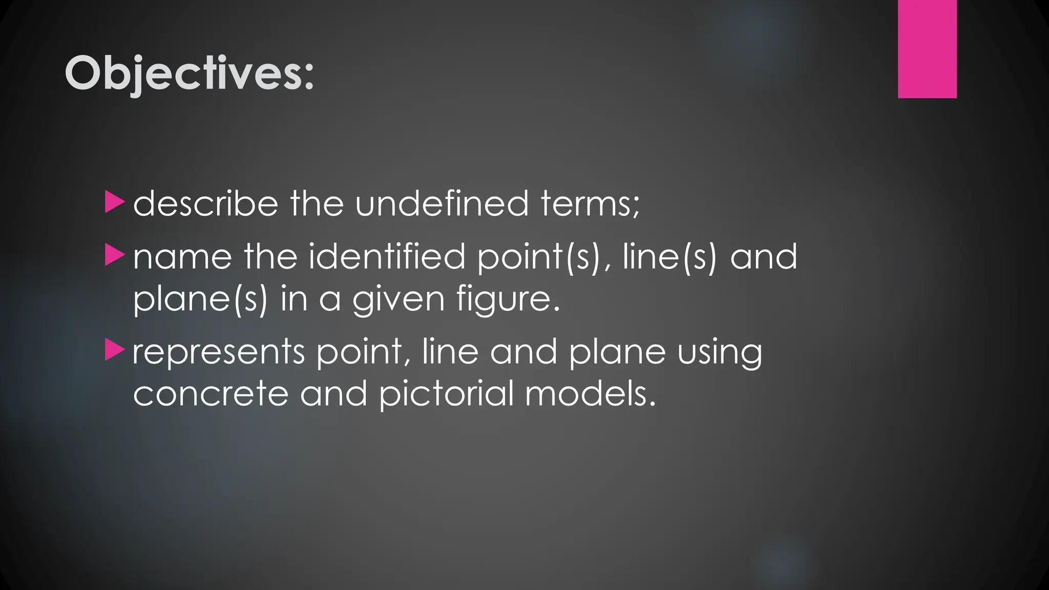 Objectives:
 describe the undefined terms;
 name the identified point(s), line(s) and
plane(s) in a given figure.
 represents point, line and plane using
concrete and pictorial models.
 