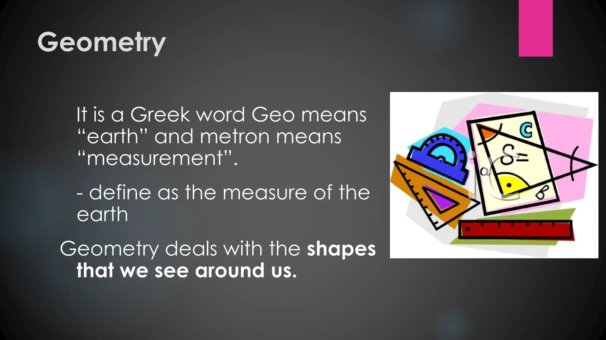 Geometry
It is a Greek word Geo means
“earth” and metron means
“measurement”.
- define as the measure of the
earth
Geometry deals with the shapes
that we see around us.
 