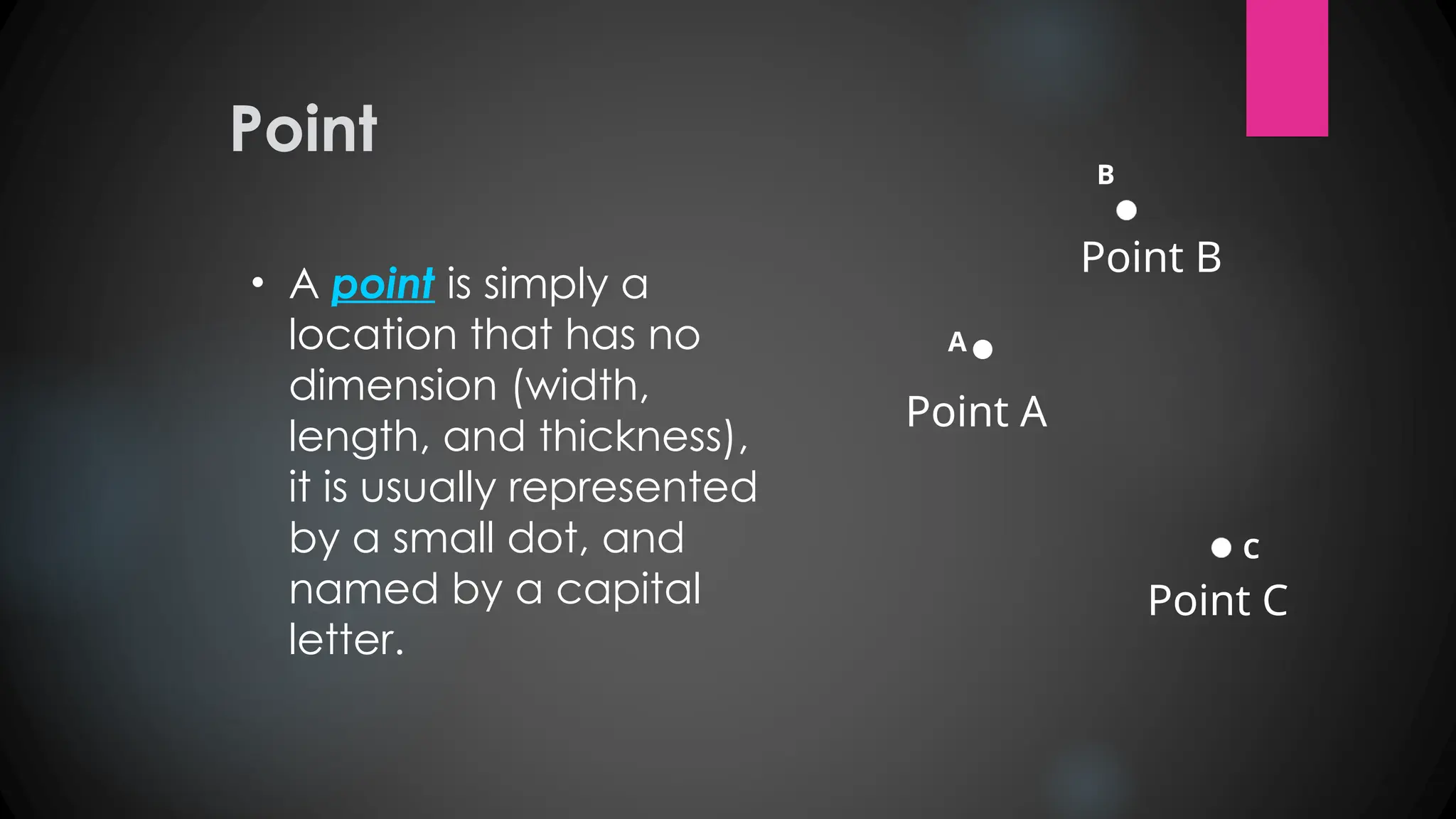 Point
• A point is simply a
location that has no
dimension (width,
length, and thickness),
it is usually represented
by a small dot, and
named by a capital
letter.
A
Point A
B
Point B
C
Point C
 