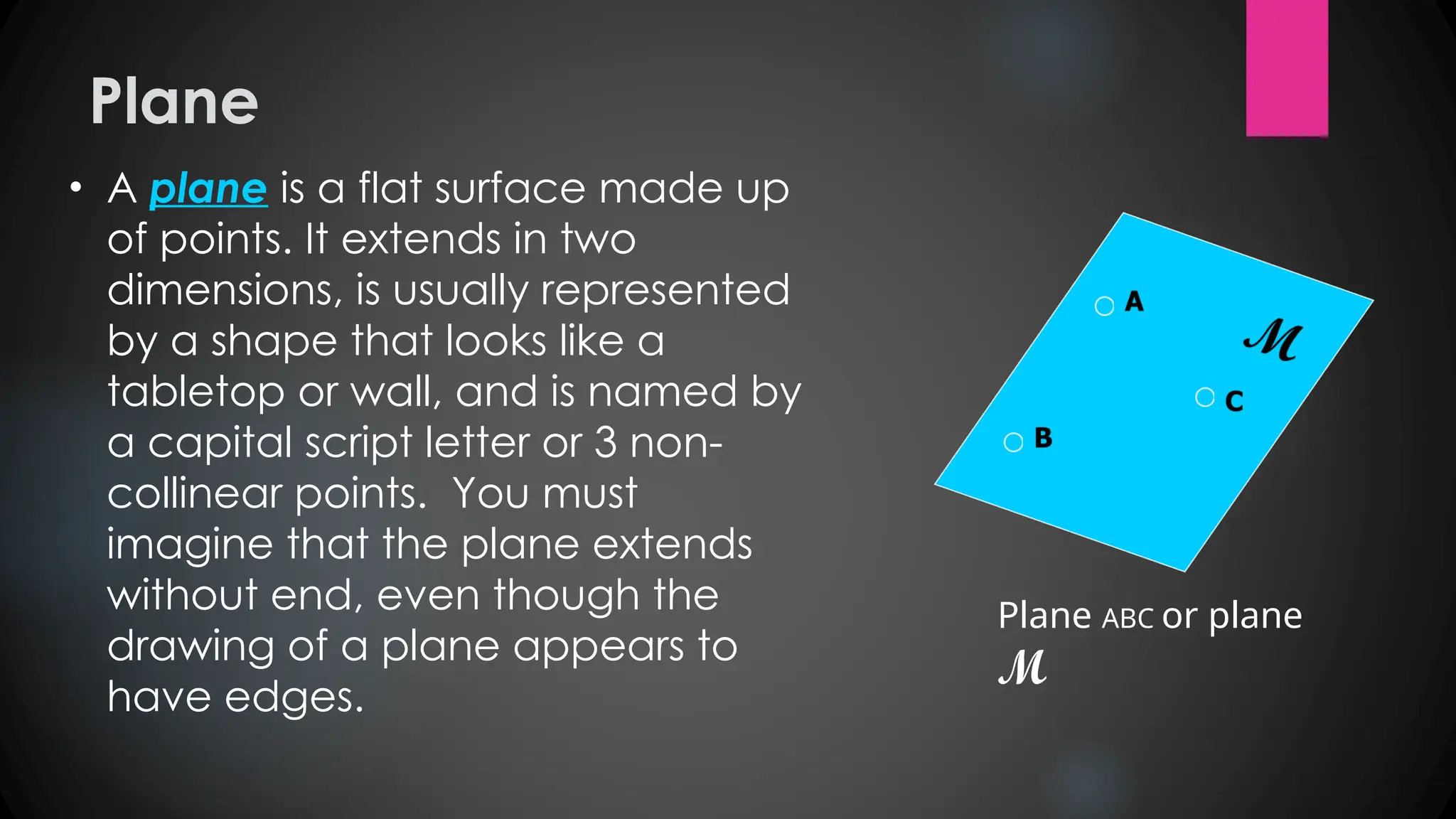 Plane
• A plane is a flat surface made up
of points. It extends in two
dimensions, is usually represented
by a shape that looks like a
tabletop or wall, and is named by
a capital script letter or 3 non-
collinear points. You must
imagine that the plane extends
without end, even though the
drawing of a plane appears to
have edges.
Plane ABC or plane
M
 