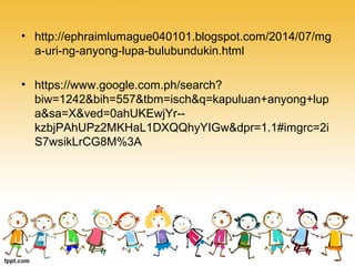 • http://ephraimlumague040101.blogspot.com/2014/07/mg
a-uri-ng-anyong-lupa-bulubundukin.html
• https://www.google.com.ph/search?
biw=1242&bih=557&tbm=isch&q=kapuluan+anyong+lup
a&sa=X&ved=0ahUKEwjYr--
kzbjPAhUPz2MKHaL1DXQQhyYIGw&dpr=1.1#imgrc=2i
S7wsikLrCG8M%3A
 