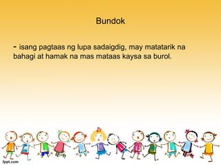 Bundok
- isang pagtaas ng lupa sadaigdig, may matatarik na
bahagi at hamak na mas mataas kaysa sa burol.
 