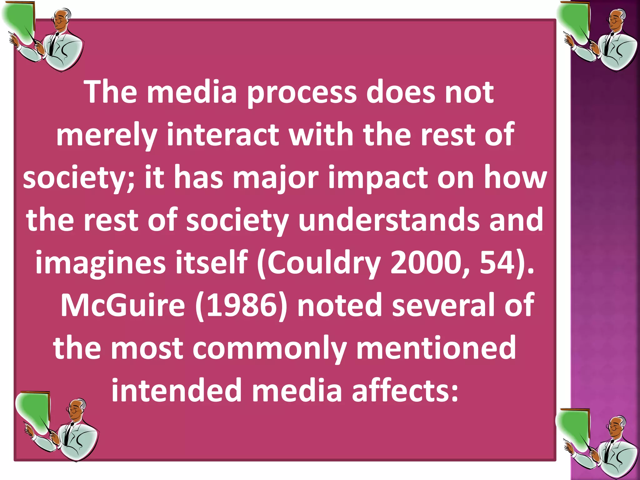 The media process does not
merely interact with the rest of
society; it has major impact on how
the rest of society understands and
imagines itself (Couldry 2000, 54).
McGuire (1986) noted several of
the most commonly mentioned
intended media affects:
 