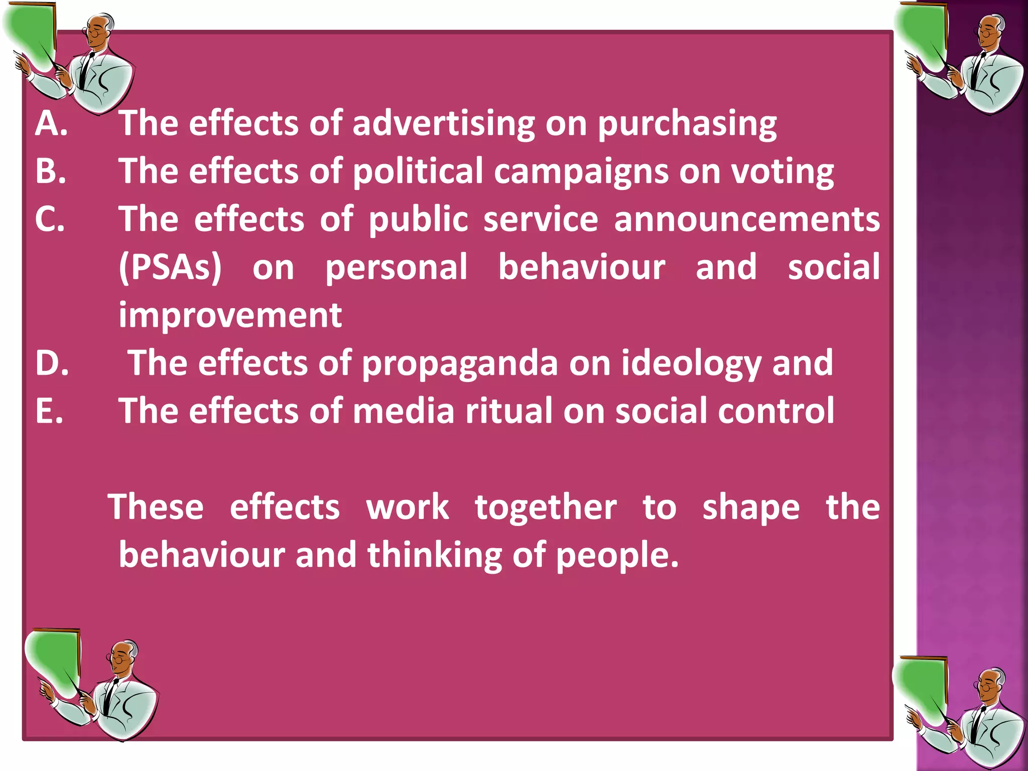 A. The effects of advertising on purchasing
B. The effects of political campaigns on voting
C. The effects of public service announcements
(PSAs) on personal behaviour and social
improvement
D. The effects of propaganda on ideology and
E. The effects of media ritual on social control
These effects work together to shape the
behaviour and thinking of people.
 