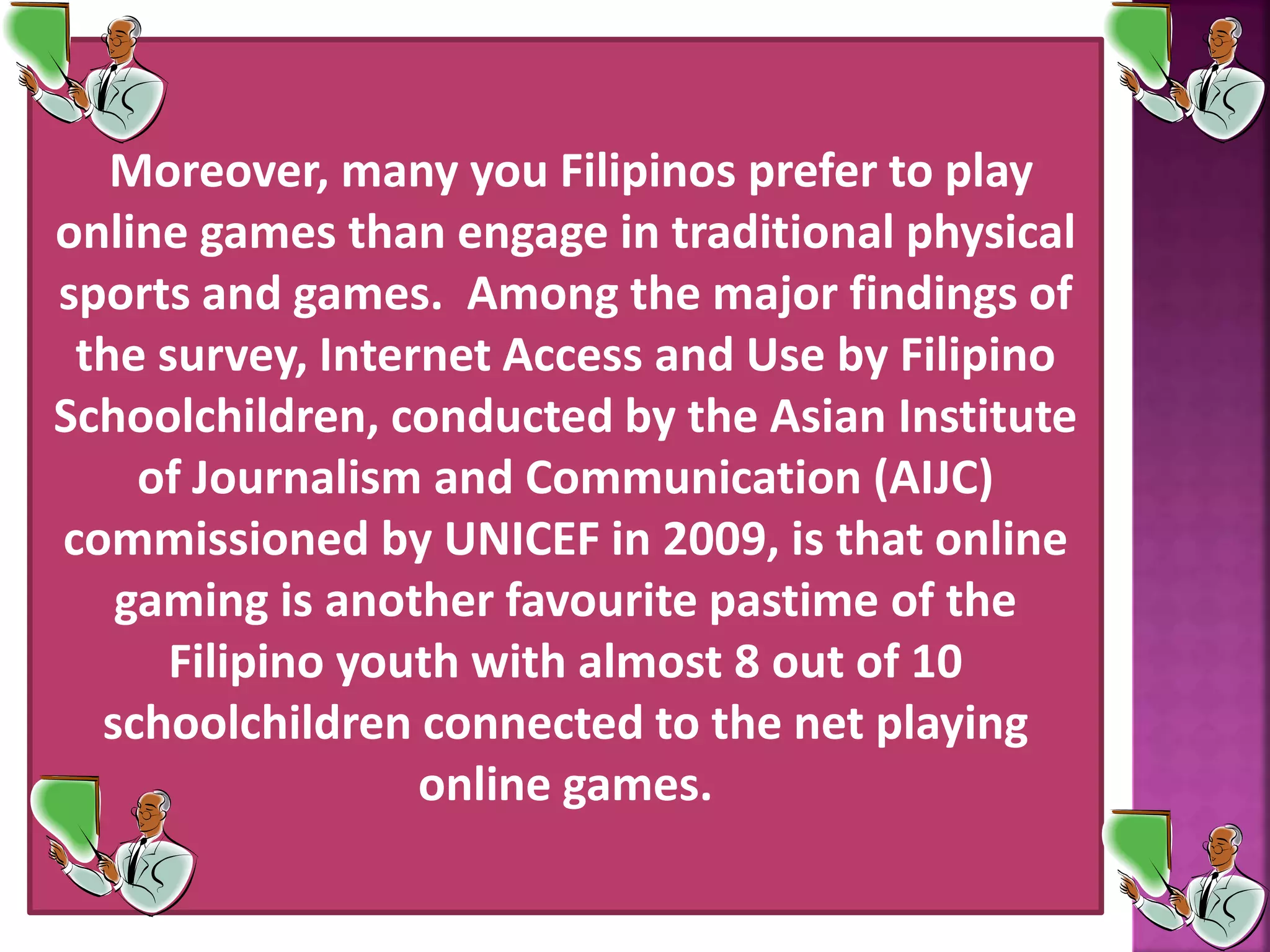 Moreover, many you Filipinos prefer to play
online games than engage in traditional physical
sports and games. Among the major findings of
the survey, Internet Access and Use by Filipino
Schoolchildren, conducted by the Asian Institute
of Journalism and Communication (AIJC)
commissioned by UNICEF in 2009, is that online
gaming is another favourite pastime of the
Filipino youth with almost 8 out of 10
schoolchildren connected to the net playing
online games.
 