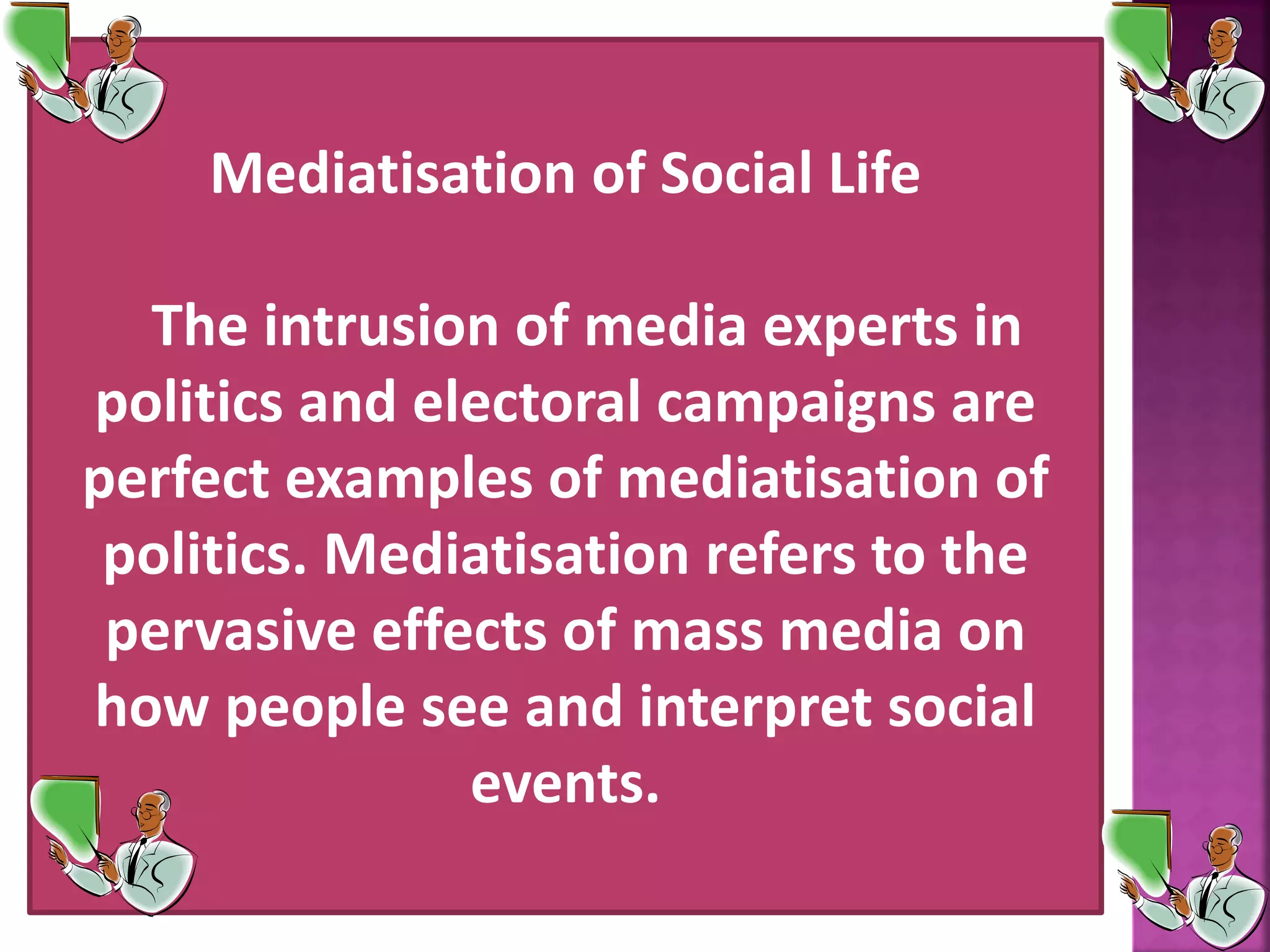 Mediatisation of Social Life
The intrusion of media experts in
politics and electoral campaigns are
perfect examples of mediatisation of
politics. Mediatisation refers to the
pervasive effects of mass media on
how people see and interpret social
events.
 