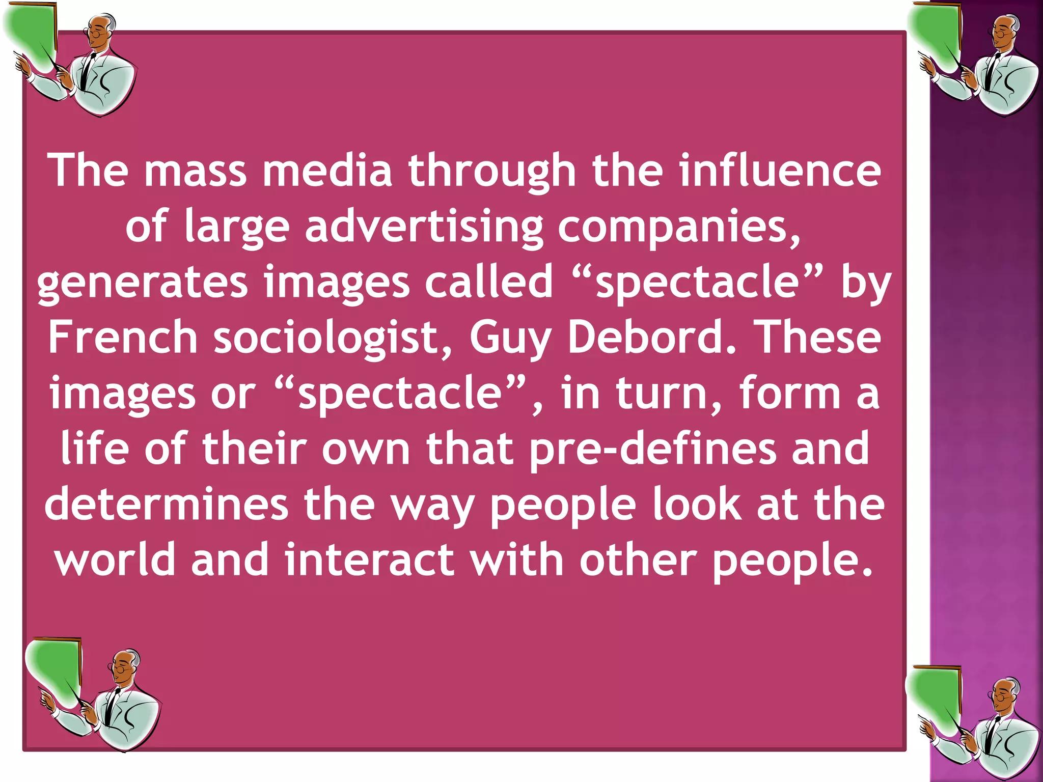 The mass media through the influence
of large advertising companies,
generates images called &ldquo;spectacle&rdquo; by
French sociologist, Guy Debord. These
images or &ldquo;spectacle&rdquo;, in turn, form a
life of their own that pre-defines and
determines the way people look at the
world and interact with other people.
 