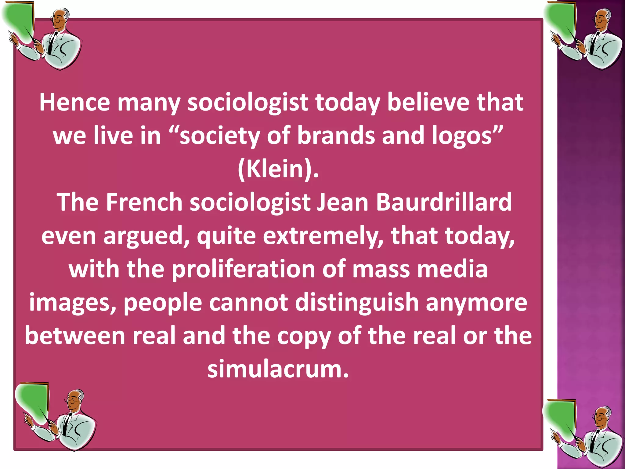 Hence many sociologist today believe that
we live in &ldquo;society of brands and logos&rdquo;
(Klein).
The French sociologist Jean Baurdrillard
even argued, quite extremely, that today,
with the proliferation of mass media
images, people cannot distinguish anymore
between real and the copy of the real or the
simulacrum.
 