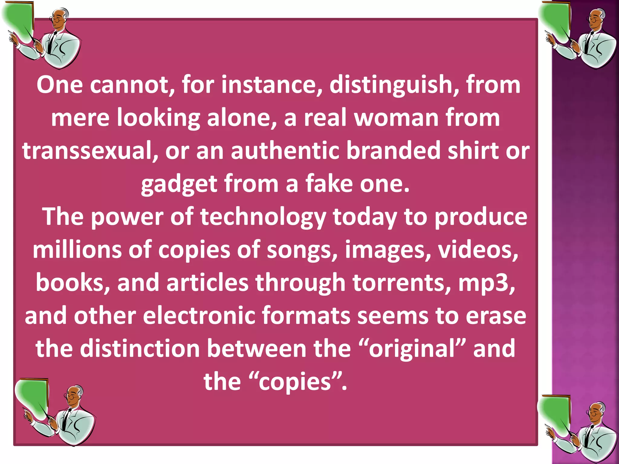 One cannot, for instance, distinguish, from
mere looking alone, a real woman from
transsexual, or an authentic branded shirt or
gadget from a fake one.
The power of technology today to produce
millions of copies of songs, images, videos,
books, and articles through torrents, mp3,
and other electronic formats seems to erase
the distinction between the &ldquo;original&rdquo; and
the &ldquo;copies&rdquo;.
 
