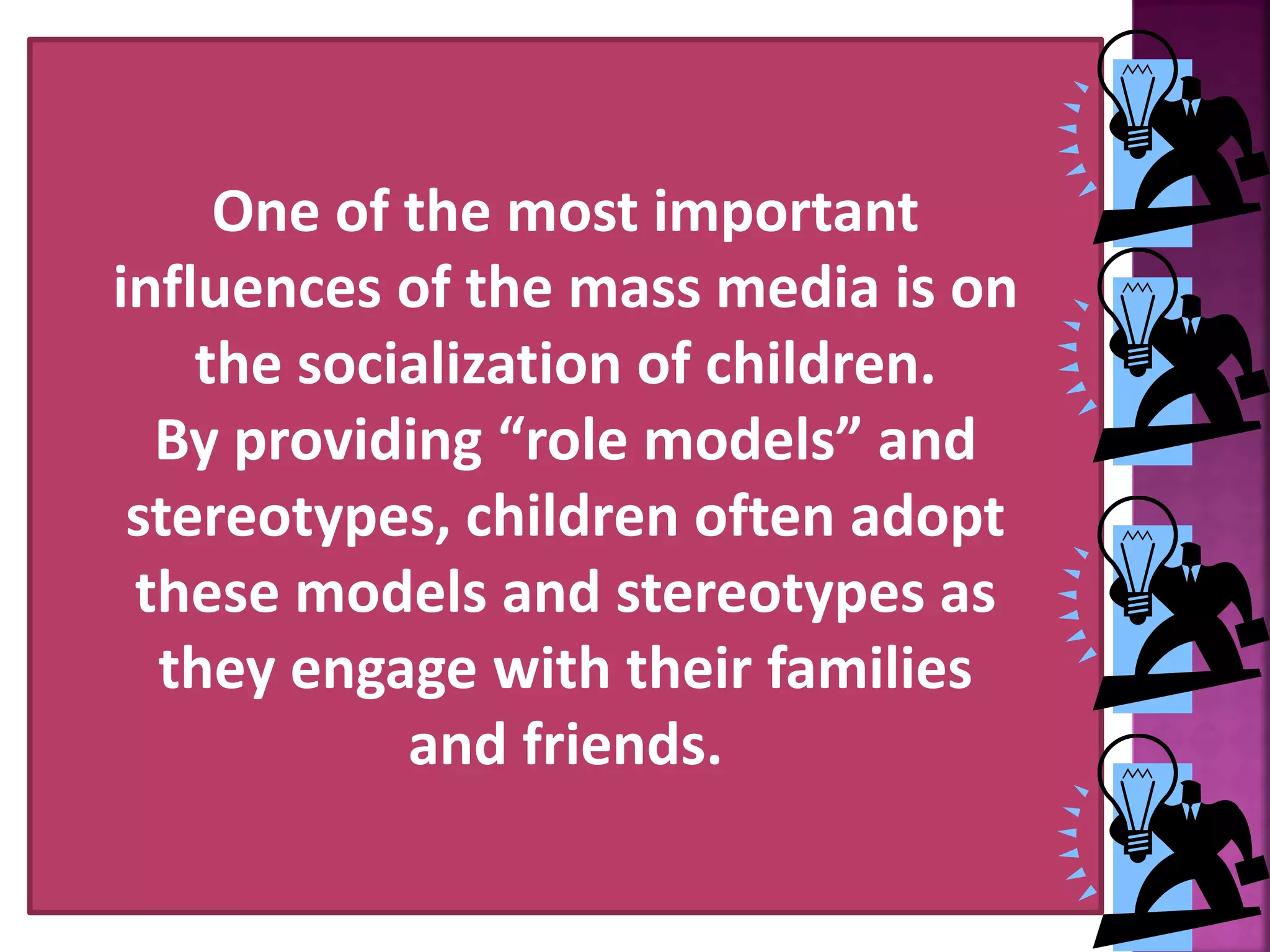 One of the most important
influences of the mass media is on
the socialization of children.
By providing &ldquo;role models&rdquo; and
stereotypes, children often adopt
these models and stereotypes as
they engage with their families
and friends.
 
